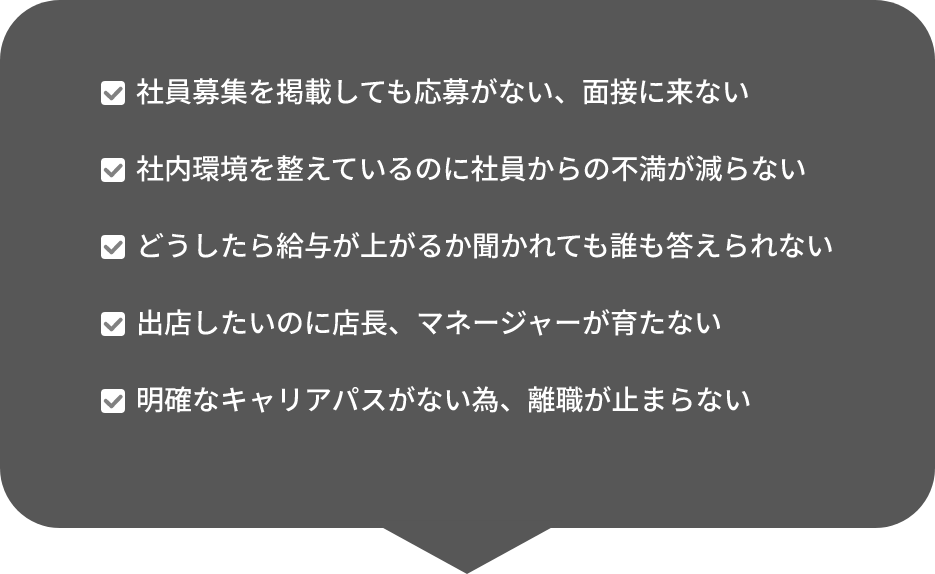 社員募集を掲載しても応募がない、面接に来ない　社内環境を整えているのに社員からの不満が減らない　どうしたら給与が上がるか聞かれても誰も答えられない　出店したいのに店長、マネージャーが育たない　明確なキャリアパスがない為、離職が止まらない